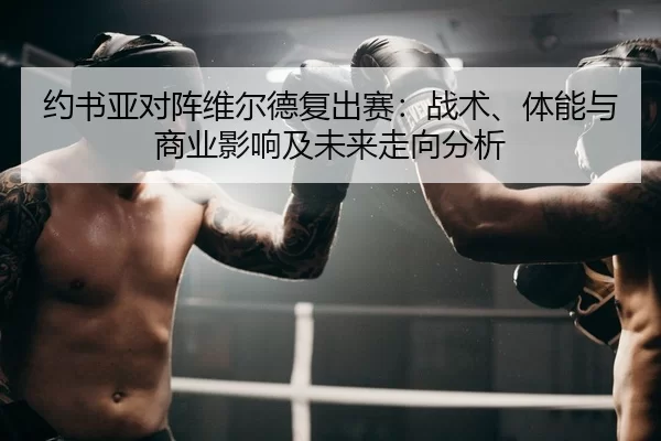 约书亚对阵维尔德复出赛：战术、体能与商业影响及未来走向分析