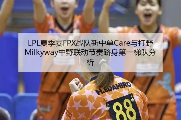 LPL夏季赛FPX战队新中单Care与打野Milkyway中野联动节奏跻身第一梯队分析