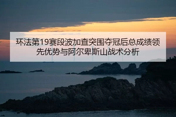 环法第19赛段波加查突围夺冠后总成绩领先优势与阿尔卑斯山战术分析